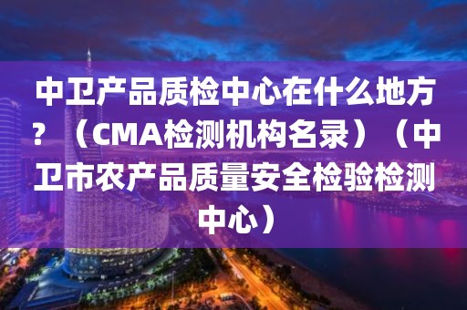 中卫产品质检中心在什么地方？（CMA检测机构名录）（中卫市农产品质量安全检验检测中心）