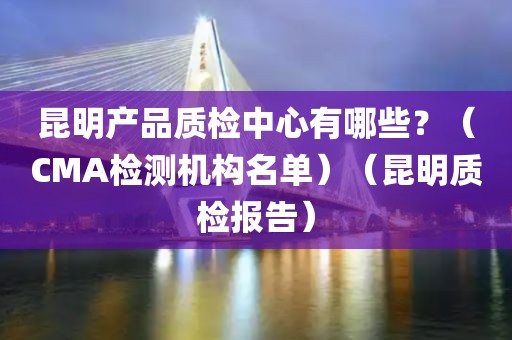 昆明产品质检中心有哪些？（CMA检测机构名单）（昆明质检报告）