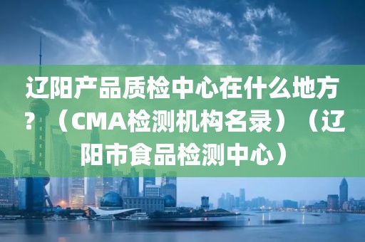 辽阳产品质检中心在什么地方？（CMA检测机构名录）（辽阳市食品检测中心）